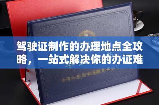 江阳驾驶证制作的办理地点全攻略，一站式解决你的办证难题